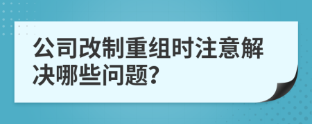 公司改制重组时注意解决哪些问题？