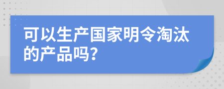 可以生产国家明令淘汰的产品吗？