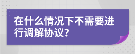 在什么情况下不需要进行调解协议？