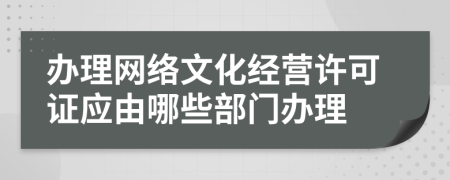 办理网络文化经营许可证应由哪些部门办理