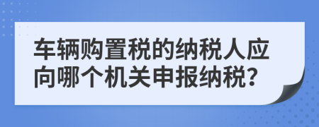 车辆购置税的纳税人应向哪个机关申报纳税？