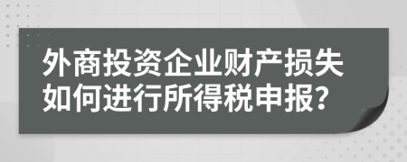 外商投资企业财产损失如何进行所得税申报？