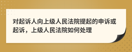 对起诉人向上级人民法院提起的申诉或起诉，上级人民法院如何处理
