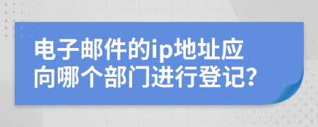 电子邮件的ip地址应向哪个部门进行登记？