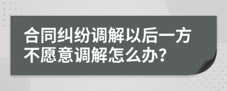 合同纠纷调解以后一方不愿意调解怎么办？