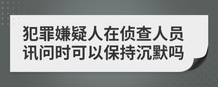 犯罪嫌疑人在侦查人员讯问时可以保持沉默吗