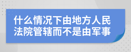 什么情况下由地方人民法院管辖而不是由军事