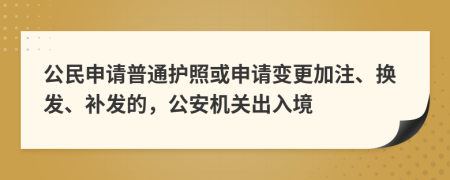 公民申请普通护照或申请变更加注、换发、补发的，公安机关出入境