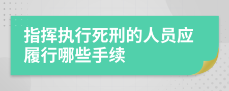 指挥执行死刑的人员应履行哪些手续