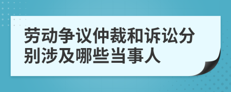 劳动争议仲裁和诉讼分别涉及哪些当事人