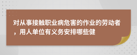 对从事接触职业病危害的作业的劳动者，用人单位有义务安排哪些健