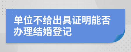 单位不给出具证明能否办理结婚登记