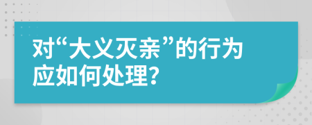 对“大义灭亲”的行为应如何处理？