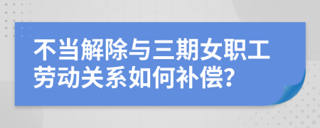不当解除与三期女职工劳动关系如何补偿？