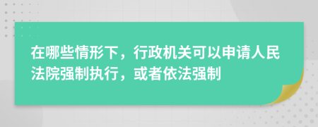 在哪些情形下，行政机关可以申请人民法院强制执行，或者依法强制