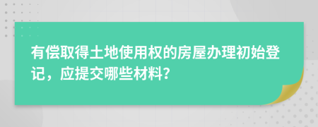 有偿取得土地使用权的房屋办理初始登记，应提交哪些材料？