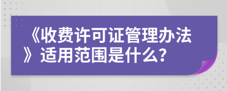 《收费许可证管理办法》适用范围是什么？