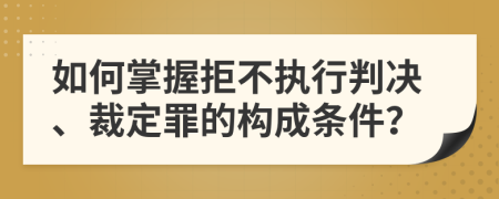 如何掌握拒不执行判决、裁定罪的构成条件？