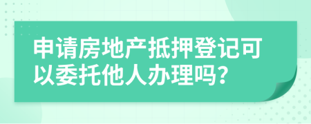 申请房地产抵押登记可以委托他人办理吗？