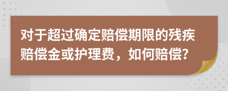 对于超过确定赔偿期限的残疾赔偿金或护理费，如何赔偿？