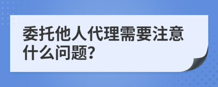 委托他人代理需要注意什么问题？