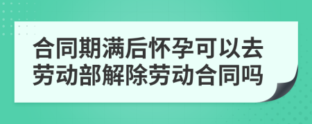 合同期满后怀孕可以去劳动部解除劳动合同吗