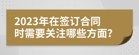 2023年在签订合同时需要关注哪些方面？