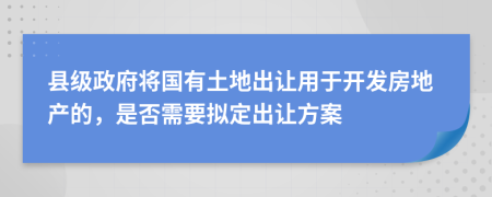 县级政府将国有土地出让用于开发房地产的，是否需要拟定出让方案