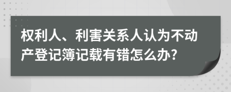 权利人、利害关系人认为不动产登记簿记载有错怎么办?