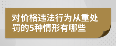 对价格违法行为从重处罚的5种情形有哪些