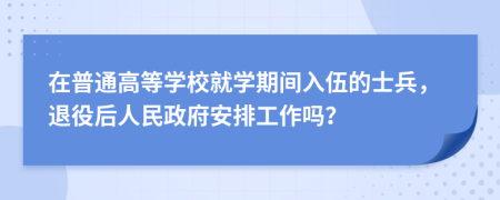 在普通高等学校就学期间入伍的士兵，退役后人民政府安排工作吗？