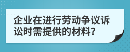 企业在进行劳动争议诉讼时需提供的材料？