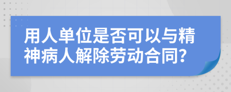 用人单位是否可以与精神病人解除劳动合同？