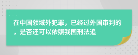 在中国领域外犯罪，已经过外国审判的，是否还可以依照我国刑法追