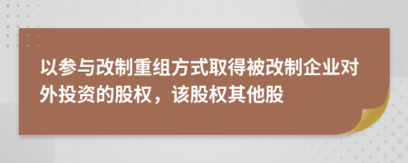 以参与改制重组方式取得被改制企业对外投资的股权，该股权其他股