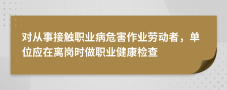 对从事接触职业病危害作业劳动者，单位应在离岗时做职业健康检查