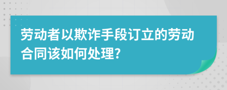 劳动者以欺诈手段订立的劳动合同该如何处理?