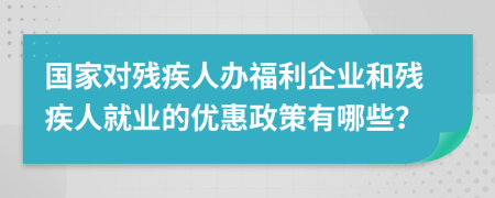 国家对残疾人办福利企业和残疾人就业的优惠政策有哪些？