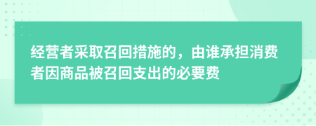 经营者采取召回措施的，由谁承担消费者因商品被召回支出的必要费