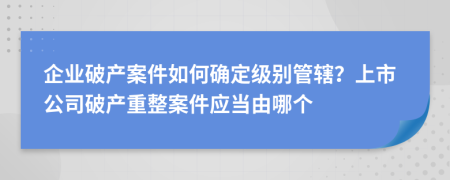 企业破产案件如何确定级别管辖？上市公司破产重整案件应当由哪个