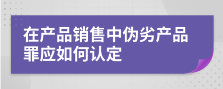 在产品销售中伪劣产品罪应如何认定