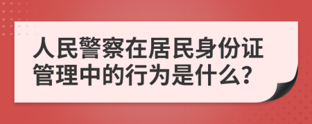 人民警察在居民身份证管理中的行为是什么？