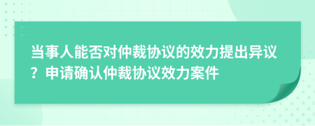 当事人能否对仲裁协议的效力提出异议？申请确认仲裁协议效力案件