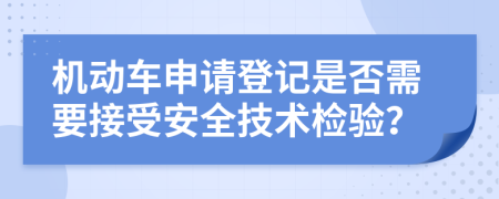 机动车申请登记是否需要接受安全技术检验？