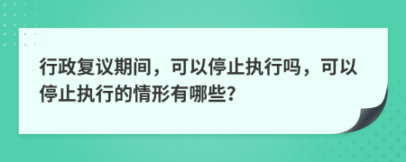 行政复议期间，可以停止执行吗，可以停止执行的情形有哪些？