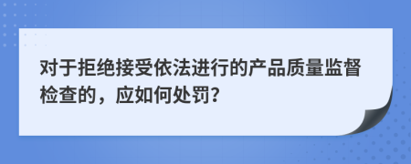 对于拒绝接受依法进行的产品质量监督检查的，应如何处罚？