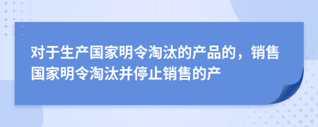 对于生产国家明令淘汰的产品的，销售国家明令淘汰并停止销售的产