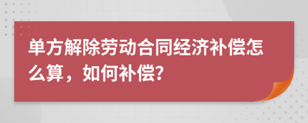 单方解除劳动合同经济补偿怎么算，如何补偿？