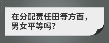 在分配责任田等方面，男女平等吗?