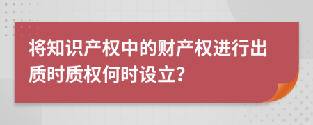 将知识产权中的财产权进行出质时质权何时设立？